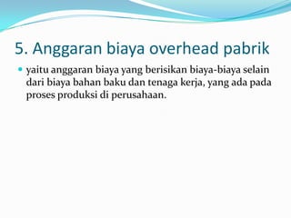 5. Anggaran biaya overhead pabrik
 yaitu anggaran biaya yang berisikan biaya-biaya selain

dari biaya bahan baku dan tenaga kerja, yang ada pada
proses produksi di perusahaan.

 