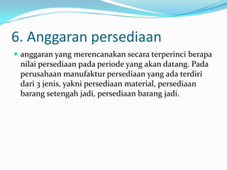 6. Anggaran persediaan
 anggaran yang merencanakan secara terperinci berapa

nilai persediaan pada periode yang akan datang. Pada
perusahaan manufaktur persediaan yang ada terdiri
dari 3 jenis, yakni persediaan material, persediaan
barang setengah jadi, persediaan barang jadi.

 