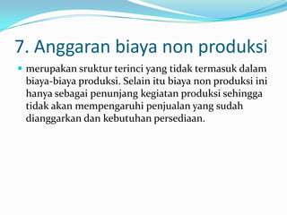 7. Anggaran biaya non produksi
 merupakan sruktur terinci yang tidak termasuk dalam

biaya-biaya produksi. Selain itu biaya non produksi ini
hanya sebagai penunjang kegiatan produksi sehingga
tidak akan mempengaruhi penjualan yang sudah
dianggarkan dan kebutuhan persediaan.

 