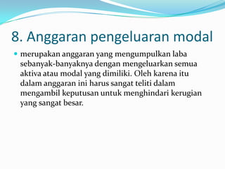 8. Anggaran pengeluaran modal
 merupakan anggaran yang mengumpulkan laba

sebanyak-banyaknya dengan mengeluarkan semua
aktiva atau modal yang dimiliki. Oleh karena itu
dalam anggaran ini harus sangat teliti dalam
mengambil keputusan untuk menghindari kerugian
yang sangat besar.

 