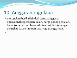 10. Anggaran rugi-laba
 merupakan hasil akhir dari semua anggaran

operasional seperti penjualan, harga pokok penjalan,
biaya komersil dan biaya adminstrasi dan keuangan
diringkas dalam laporan laba-rugi dianggarkan.


 