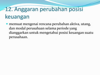 12. Anggaran perubahan posisi
keuangan
 memuat mengenai rencana perubahan aktiva, utang,

dan modal perusahaan selama periode yang
dianggarkan untuk mengetahui posisi keuangan suatu
perusahaan.

 