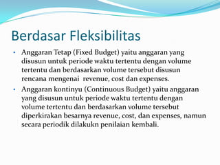 Berdasar Fleksibilitas
• Anggaran Tetap (Fixed Budget) yaitu anggaran yang

disusun untuk periode waktu tertentu dengan volume
tertentu dan berdasarkan volume tersebut disusun
rencana mengenai revenue, cost dan expenses.
• Anggaran kontinyu (Continuous Budget) yaitu anggaran
yang disusun untuk periode waktu tertentu dengan
volume tertentu dan berdasarkan volume tersebut
diperkirakan besarnya revenue, cost, dan expenses, namun
secara periodik dilakukn penilaian kembali.

 