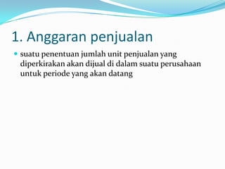 1. Anggaran penjualan
 suatu penentuan jumlah unit penjualan yang

diperkirakan akan dijual di dalam suatu perusahaan
untuk periode yang akan datang

 