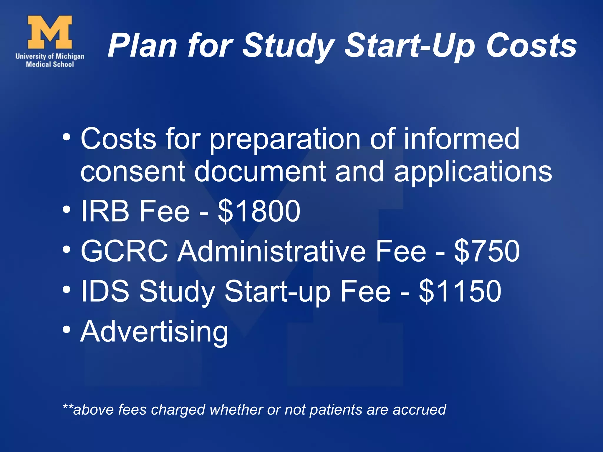 Plan for Study Start-Up Costs

• Costs for preparation of informed
  consent document and applications
• IRB Fee - $1800
• GCRC Administrative Fee - $750
• IDS Study Start-up Fee - $1150
• Advertising

**above fees charged whether or not patients are accrued
 