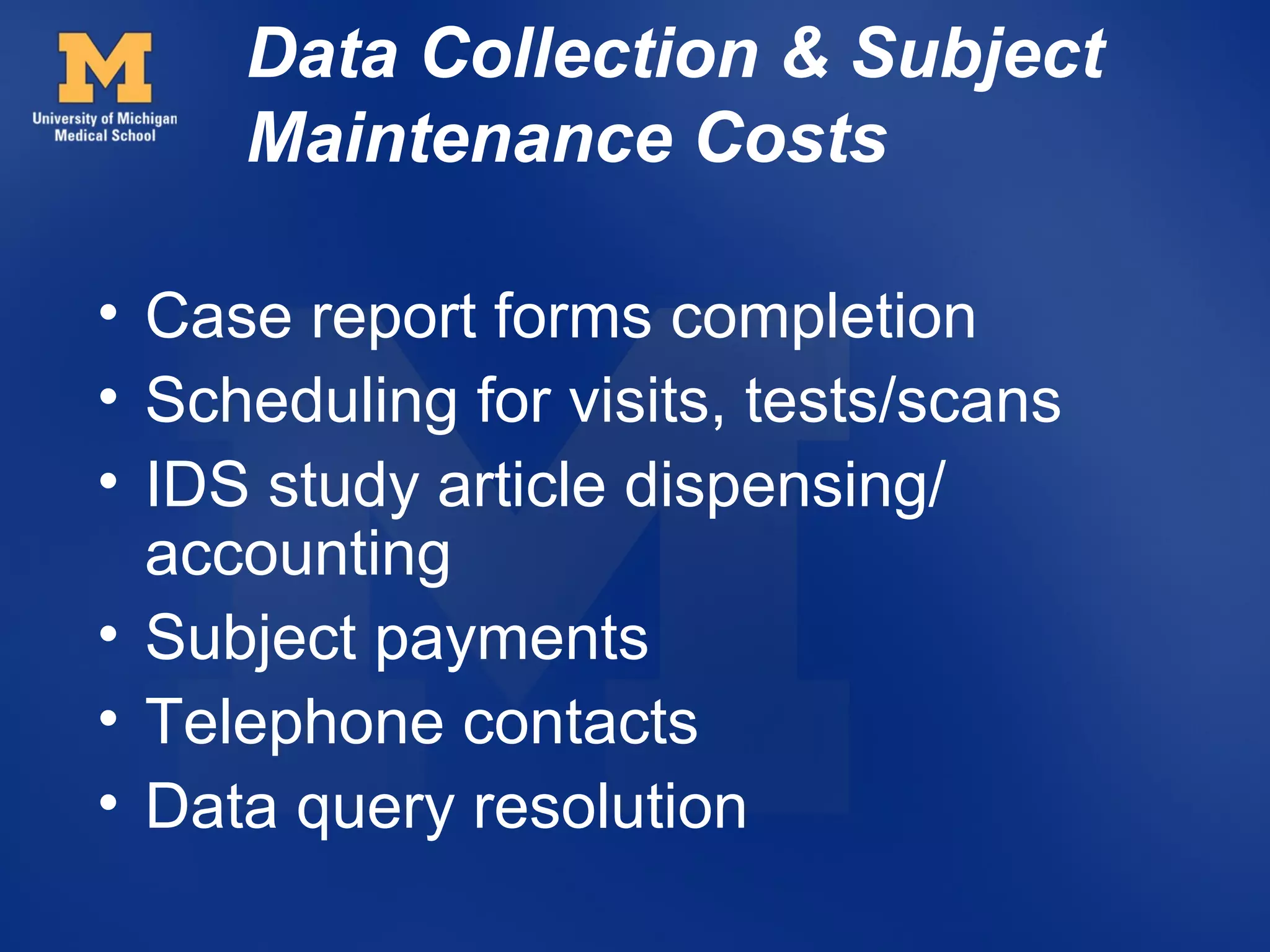 Data Collection & Subject
     Maintenance Costs

• Case report forms completion
• Scheduling for visits, tests/scans
• IDS study article dispensing/
  accounting
• Subject payments
• Telephone contacts
• Data query resolution
 