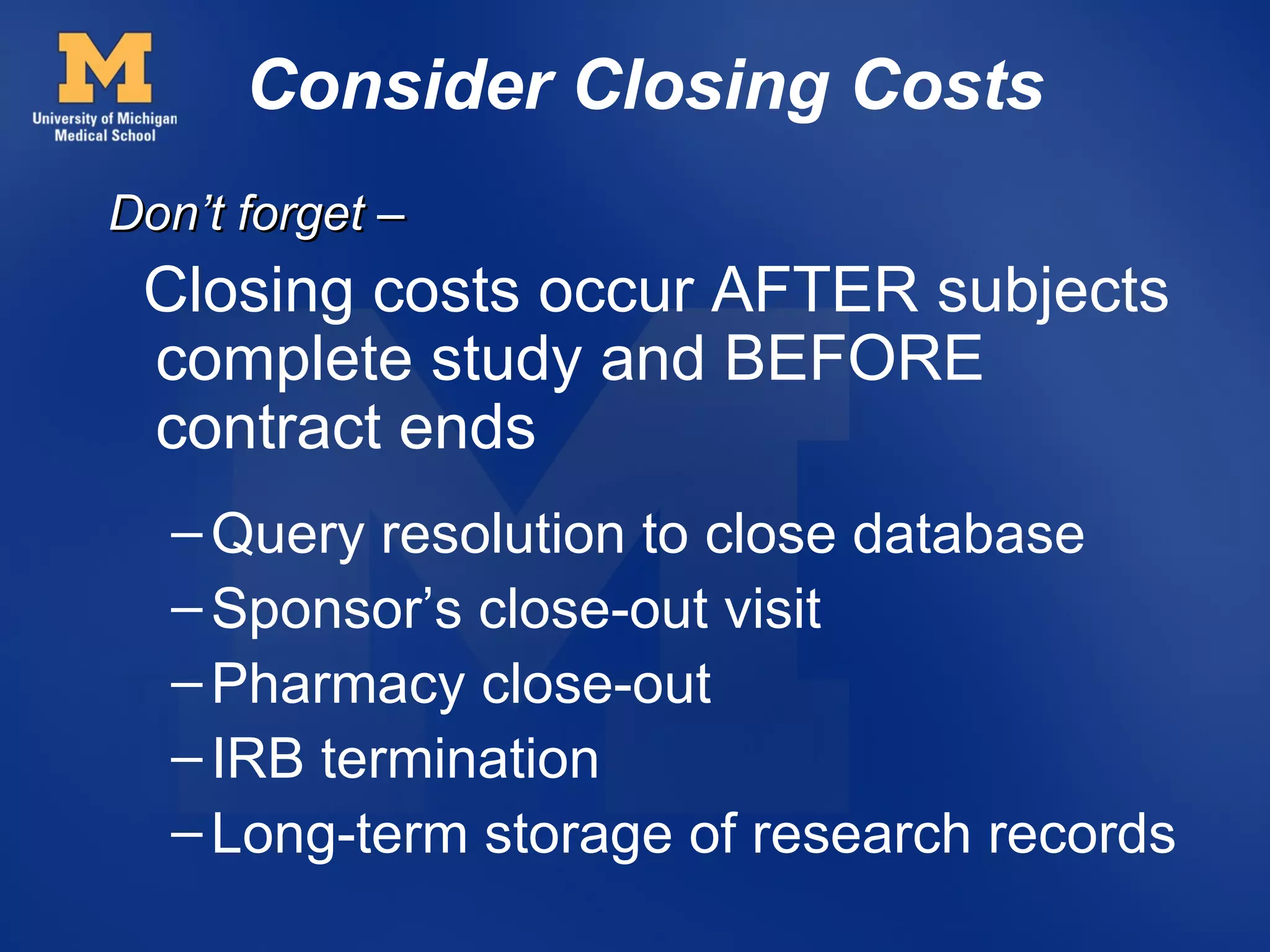 Consider Closing Costs
Don’t forget –
 Closing costs occur AFTER subjects
 complete study and BEFORE
 contract ends
  – Query resolution to close database
  – Sponsor’s close-out visit
  – Pharmacy close-out
  – IRB termination
  – Long-term storage of research records
 