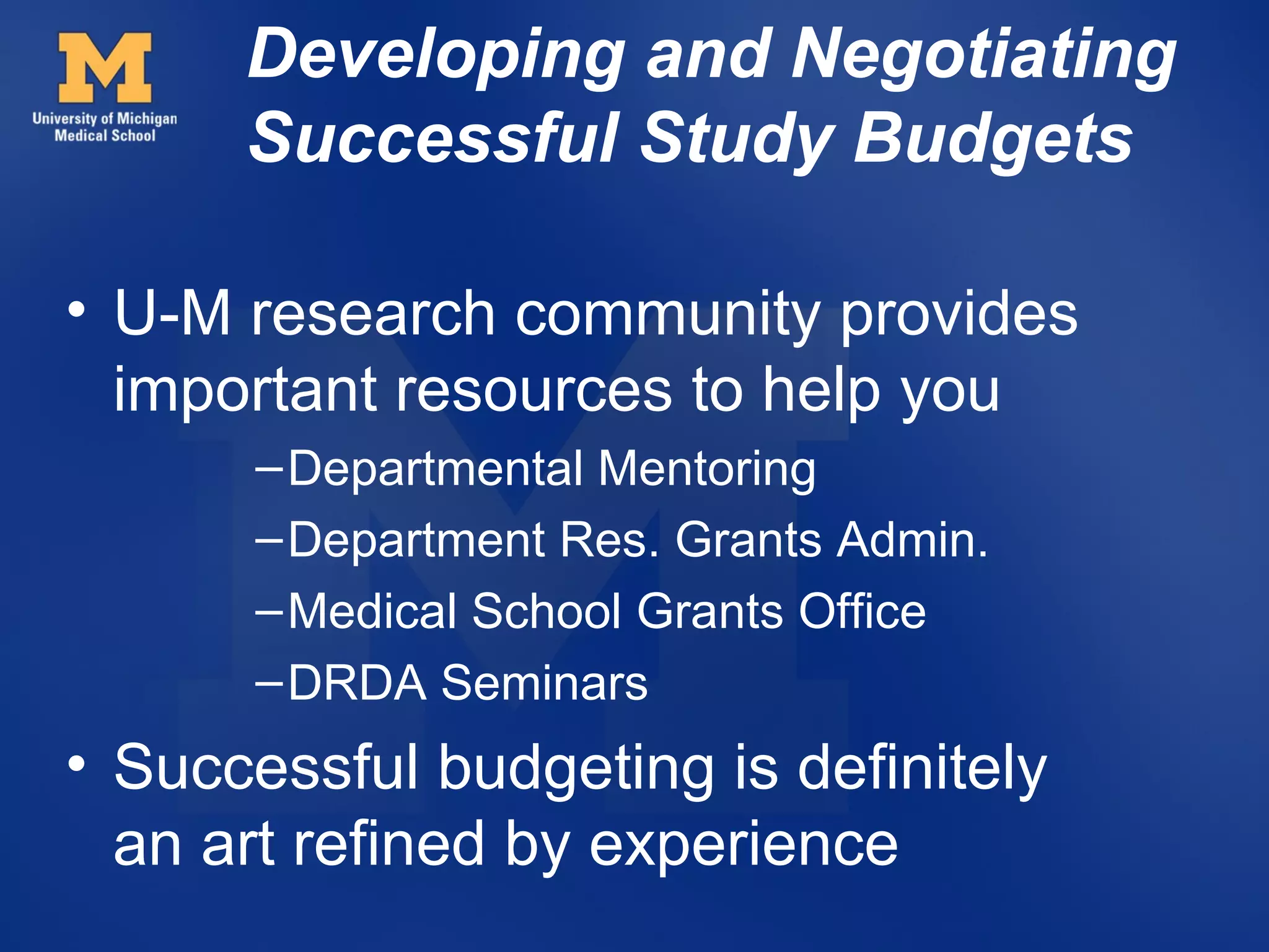Developing and Negotiating
      Successful Study Budgets

• U-M research community provides
  important resources to help you
      – Departmental Mentoring
      – Department Res. Grants Admin.
      – Medical School Grants Office
      – DRDA Seminars
• Successful budgeting is definitely
  an art refined by experience
 