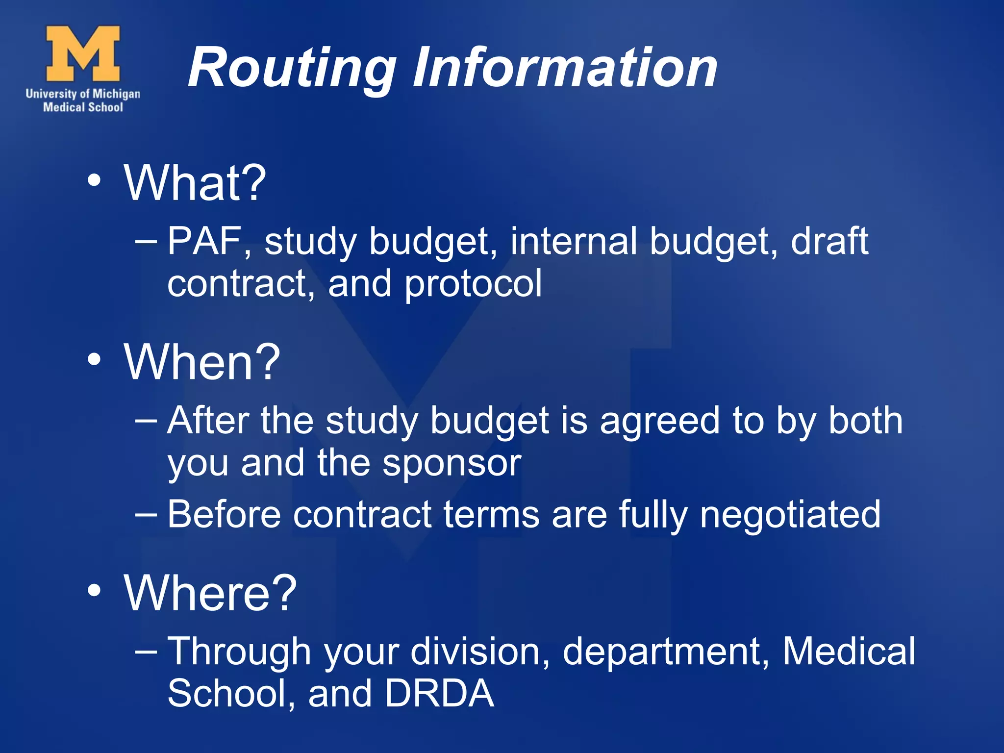 Routing Information
• What?
 – PAF, study budget, internal budget, draft
   contract, and protocol

• When?
 – After the study budget is agreed to by both
   you and the sponsor
 – Before contract terms are fully negotiated

• Where?
 – Through your division, department, Medical
   School, and DRDA
 