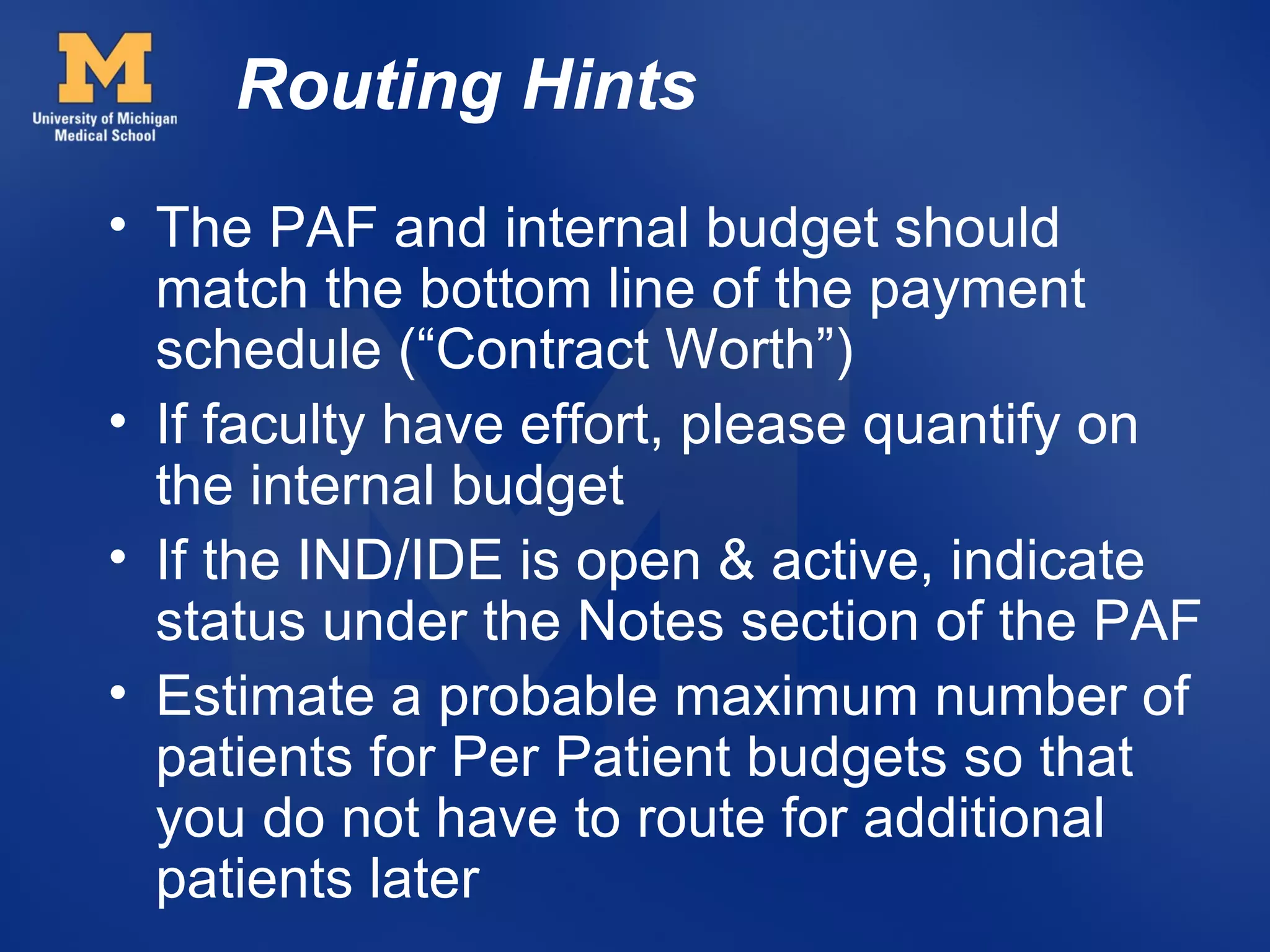 Routing Hints
• The PAF and internal budget should
  match the bottom line of the payment
  schedule (“Contract Worth”)
• If faculty have effort, please quantify on
  the internal budget
• If the IND/IDE is open & active, indicate
  status under the Notes section of the PAF
• Estimate a probable maximum number of
  patients for Per Patient budgets so that
  you do not have to route for additional
  patients later
 