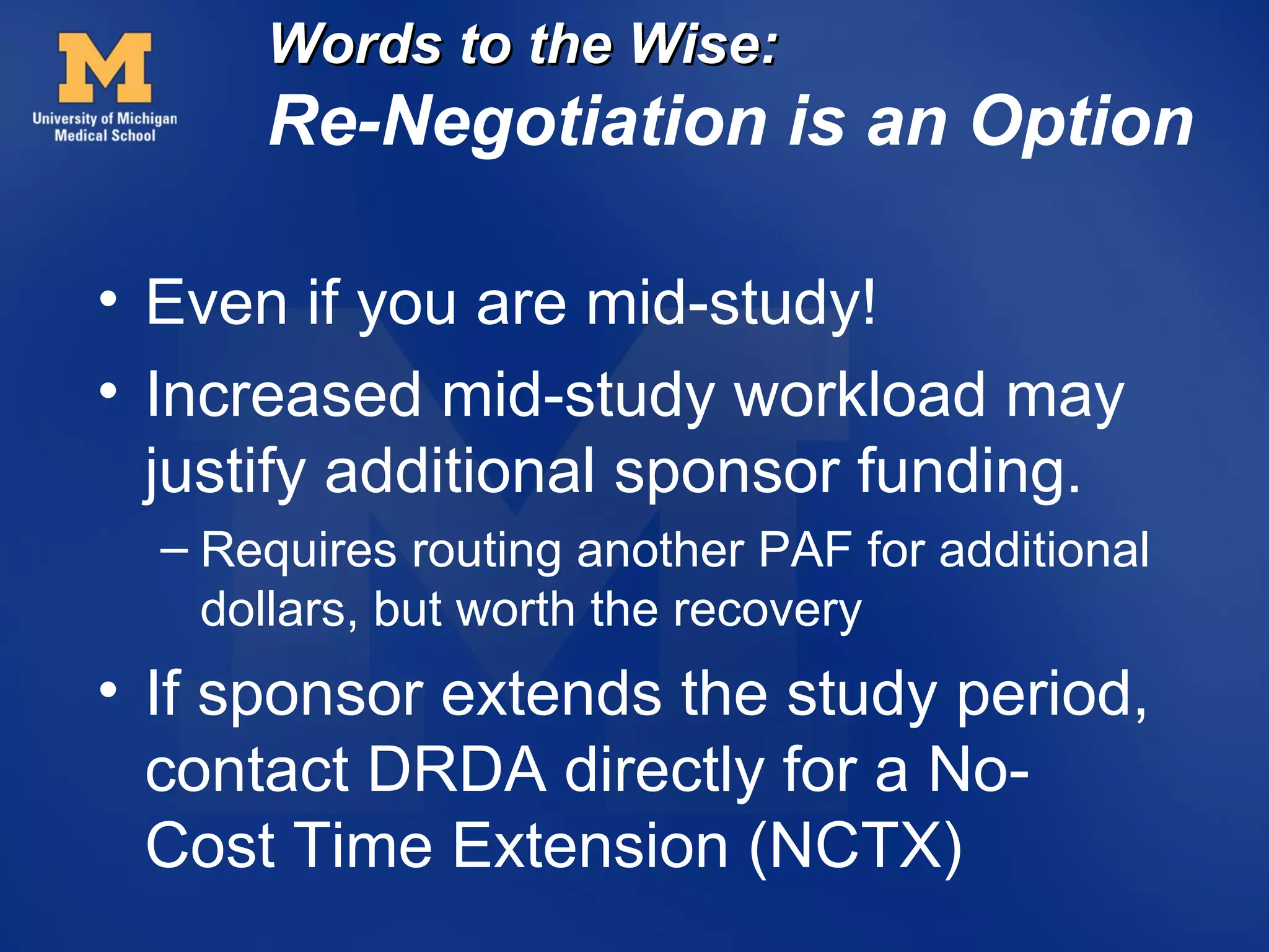 Words to the Wise:
      Re-Negotiation is an Option

• Even if you are mid-study!
• Increased mid-study workload may
  justify additional sponsor funding.
  – Requires routing another PAF for additional
    dollars, but worth the recovery
• If sponsor extends the study period,
  contact DRDA directly for a No-
  Cost Time Extension (NCTX)
 