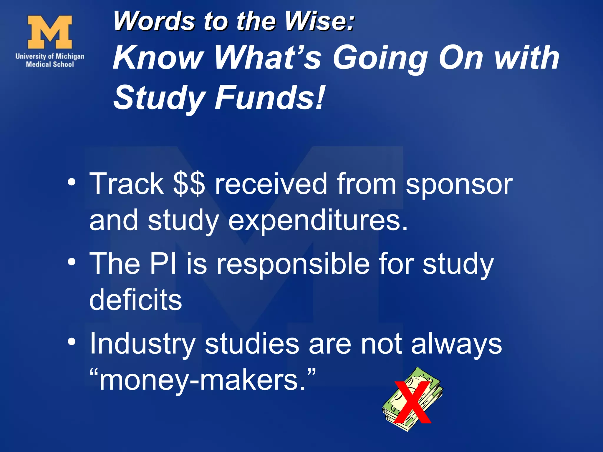 Words to the Wise:
   Know What’s Going On with
   Study Funds!

• Track $$ received from sponsor
  and study expenditures.
• The PI is responsible for study
  deficits
• Industry studies are not always
  “money-makers.”
                        X
 