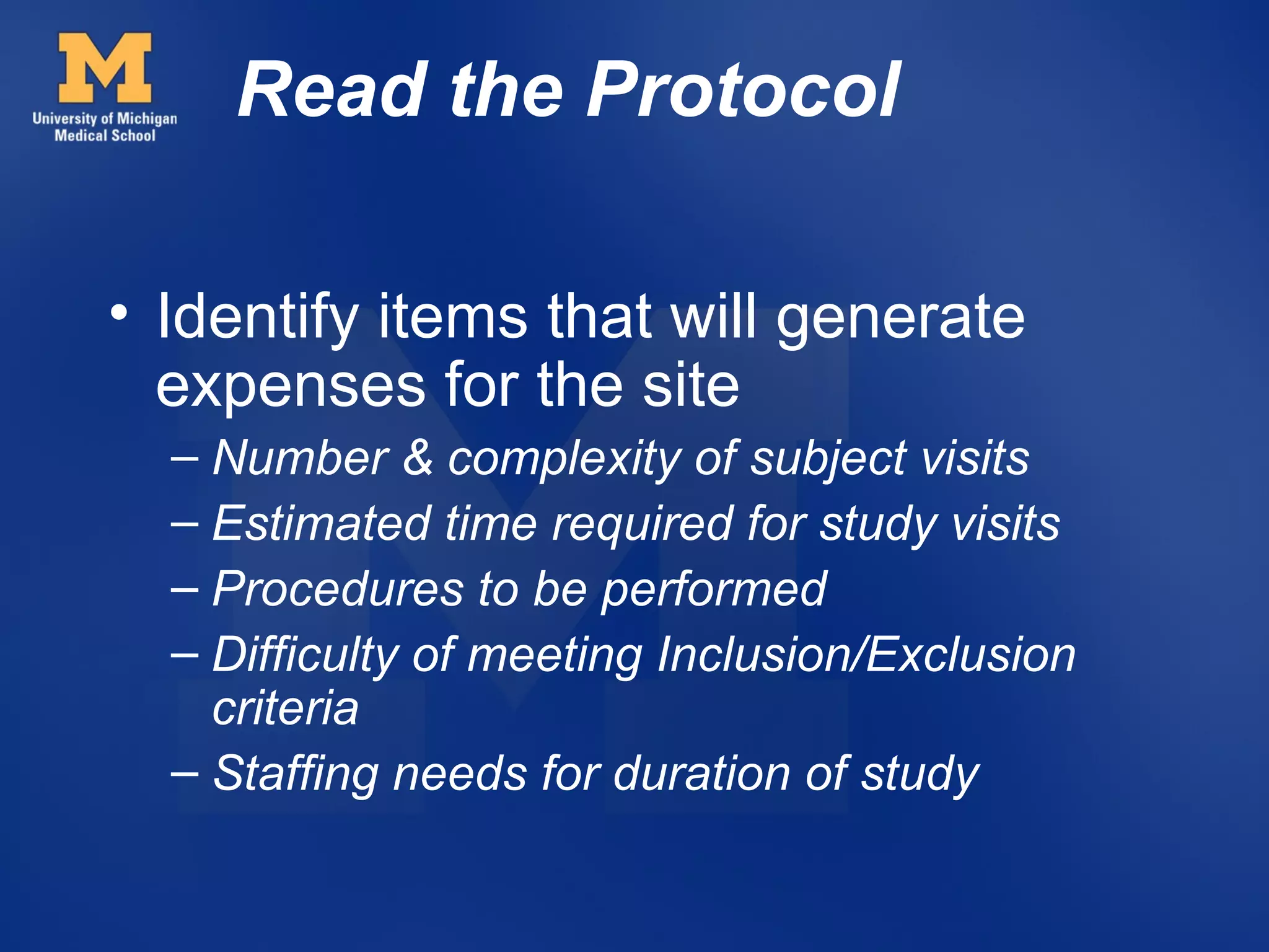 Read the Protocol

• Identify items that will generate
  expenses for the site
  – Number & complexity of subject visits
  – Estimated time required for study visits
  – Procedures to be performed
  – Difficulty of meeting Inclusion/Exclusion
    criteria
  – Staffing needs for duration of study
 