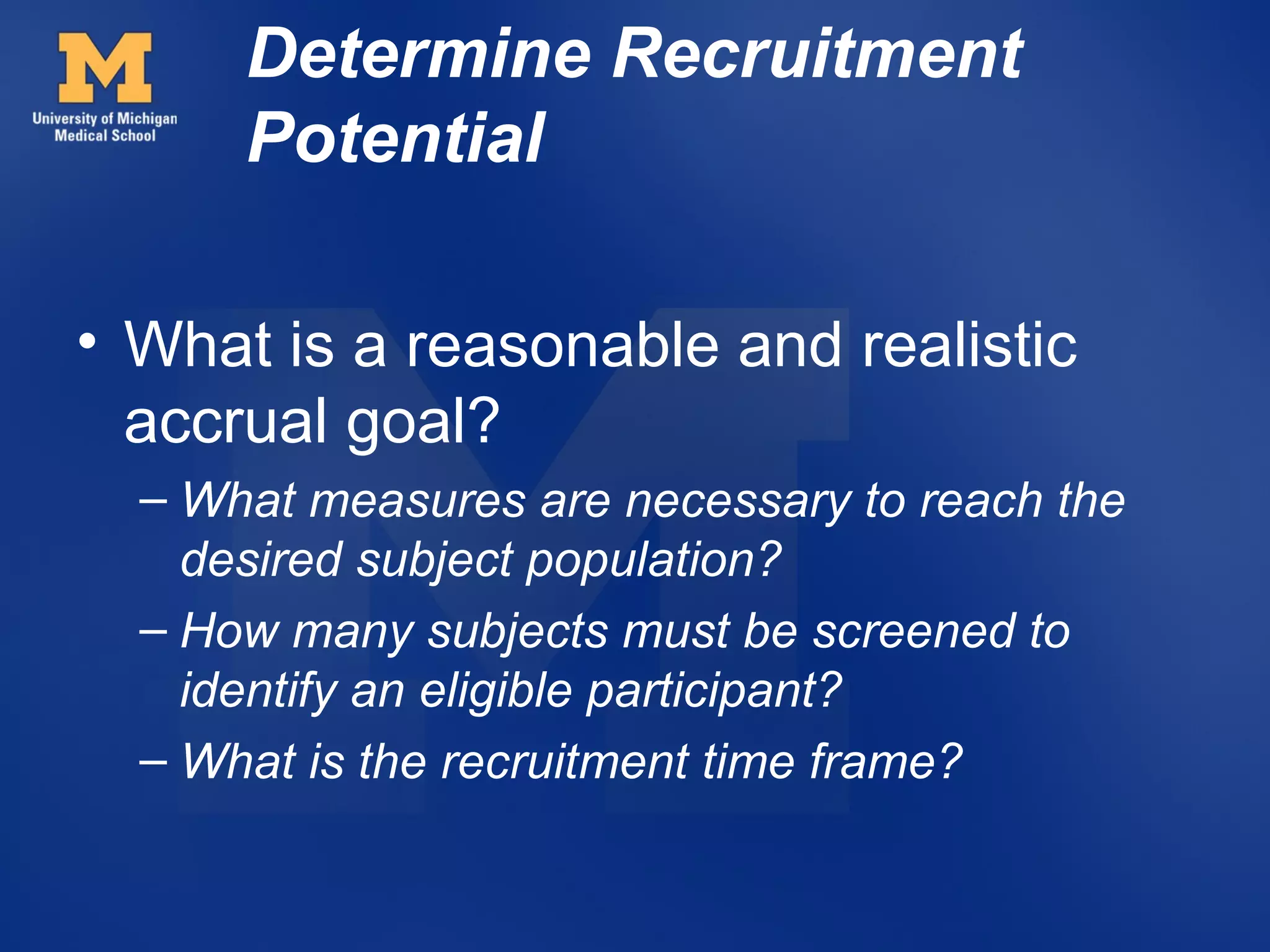 Determine Recruitment
      Potential

• What is a reasonable and realistic
  accrual goal?
  – What measures are necessary to reach the
    desired subject population?
  – How many subjects must be screened to
    identify an eligible participant?
  – What is the recruitment time frame?
 