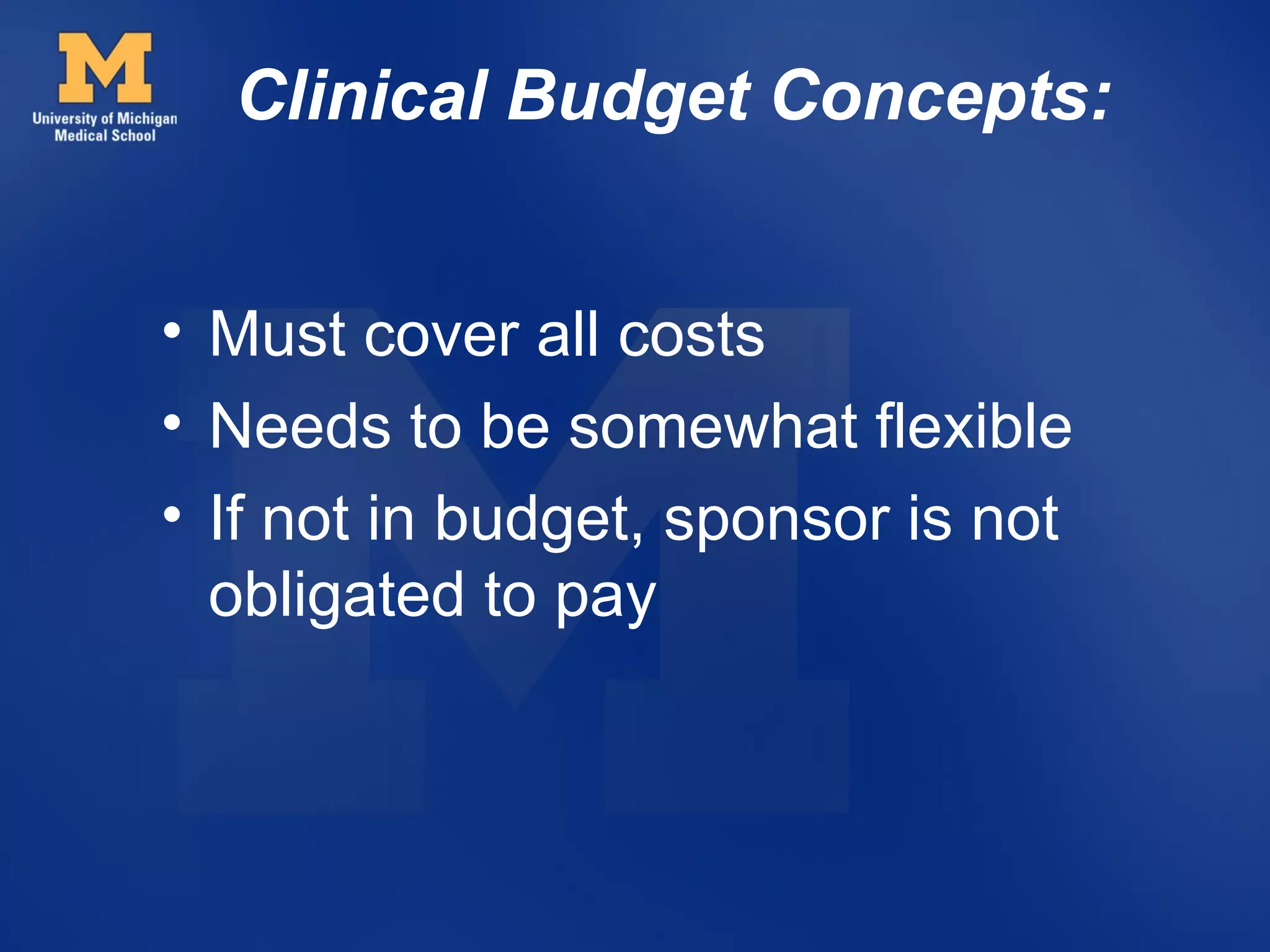 Clinical Budget Concepts:


• Must cover all costs
• Needs to be somewhat flexible
• If not in budget, sponsor is not
  obligated to pay
 