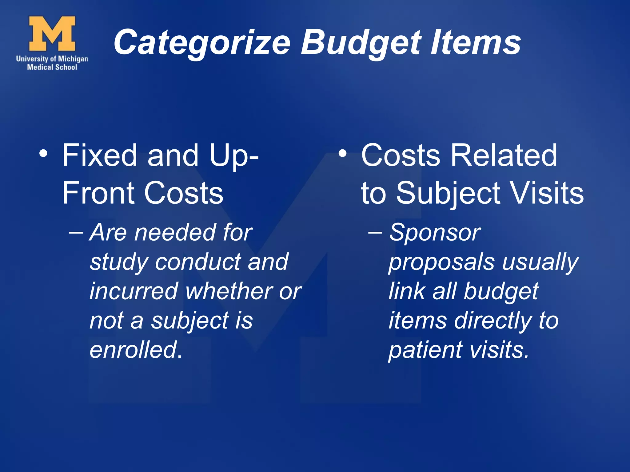 Categorize Budget Items


• Fixed and Up-           • Costs Related
  Front Costs               to Subject Visits
  – Are needed for          – Sponsor
    study conduct and         proposals usually
    incurred whether or       link all budget
    not a subject is          items directly to
    enrolled.                 patient visits.
 