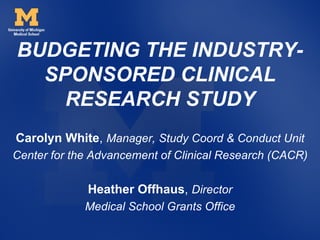 BUDGETING THE INDUSTRY-
  SPONSORED CLINICAL
    RESEARCH STUDY
Carolyn White, Manager, Study Coord & Conduct Unit
Center for the Advancement of Clinical Research (CACR)

             Heather Offhaus, Director
             Medical School Grants Office
 