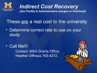 Indirect Cost Recovery
       (aka Facility & Administrative charges or Overhead)



These are a real cost to the university
• Determine correct rate to use on your
  study

• Call Me!!!
     Contact: MSA Grants Office,
     Heather Offhaus 763-4272.
 