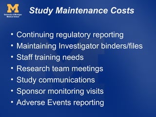 Study Maintenance Costs

•   Continuing regulatory reporting
•   Maintaining Investigator binders/files
•   Staff training needs
•   Research team meetings
•   Study communications
•   Sponsor monitoring visits
•   Adverse Events reporting
 