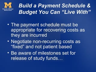 Build a Payment Schedule &
     Budget You Can “Live With”

• The payment schedule must be
  appropriate for recovering costs as
  they are incurred
• Negotiate non-recurring costs as
  “fixed” and not patient based
• Be aware of milestones set for
  release of study funds…
 