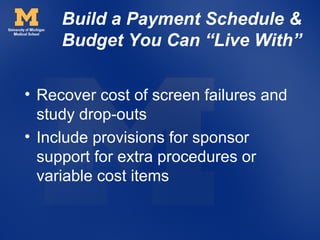 Build a Payment Schedule &
     Budget You Can “Live With”


• Recover cost of screen failures and
  study drop-outs
• Include provisions for sponsor
  support for extra procedures or
  variable cost items
 