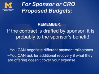 For Sponsor or CRO
        Proposed Budgets:

                 REMEMBER:
If the contract is drafted by sponsor, it is
     probably to the sponsor’s benefit!

–You CAN negotiate different payment milestones
–You CAN ask for additional recovery if what they
are offering doesn’t cover your expense
 