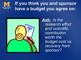 If you think you and sponsor
have a budget you agree on:

            Ask: Is the
             research effort
             and scientific
             contribution
             worth the
             budget cost vs.
             recovery from
             sponsor?
 