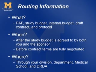 Routing Information
• What?
 – PAF, study budget, internal budget, draft
   contract, and protocol

• When?
 – After the study budget is agreed to by both
   you and the sponsor
 – Before contract terms are fully negotiated

• Where?
 – Through your division, department, Medical
   School, and DRDA
 