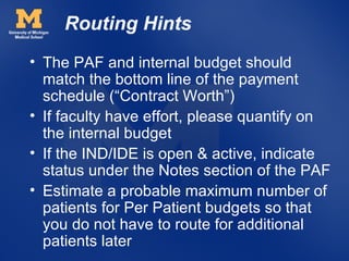 Routing Hints
• The PAF and internal budget should
  match the bottom line of the payment
  schedule (“Contract Worth”)
• If faculty have effort, please quantify on
  the internal budget
• If the IND/IDE is open & active, indicate
  status under the Notes section of the PAF
• Estimate a probable maximum number of
  patients for Per Patient budgets so that
  you do not have to route for additional
  patients later
 