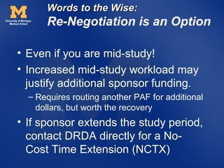 Words to the Wise:
      Re-Negotiation is an Option

• Even if you are mid-study!
• Increased mid-study workload may
  justify additional sponsor funding.
  – Requires routing another PAF for additional
    dollars, but worth the recovery
• If sponsor extends the study period,
  contact DRDA directly for a No-
  Cost Time Extension (NCTX)
 