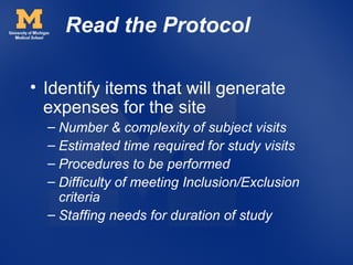 Read the Protocol

• Identify items that will generate
  expenses for the site
  – Number & complexity of subject visits
  – Estimated time required for study visits
  – Procedures to be performed
  – Difficulty of meeting Inclusion/Exclusion
    criteria
  – Staffing needs for duration of study
 