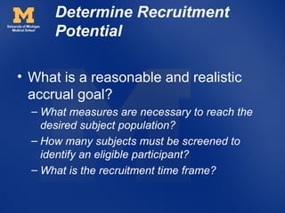 Determine Recruitment
      Potential

• What is a reasonable and realistic
  accrual goal?
  – What measures are necessary to reach the
    desired subject population?
  – How many subjects must be screened to
    identify an eligible participant?
  – What is the recruitment time frame?
 