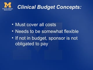 Clinical Budget Concepts:


• Must cover all costs
• Needs to be somewhat flexible
• If not in budget, sponsor is not
  obligated to pay
 