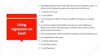 Using
regressionon
Excel
 Spreadsheet programs such as Excel have an easy-to-use regression routine. To
utilize Excel for regression analysis, three steps need to be followed:
 1. Click the Tools menu.
 2. Click Add-Ins.
 3. Click Analysis ToolPak. (If Analysis ToolPak is not listed as an available
add-
 in, exit Excel, double-click the MS Excel setup icon, click Add/Remove,
double- click Add-ins, and select Analysis ToolPak. Then restart Excel and
repeat the above instruction.)
 After ensuring that the Analysis ToolPak is available, access the regression tool
 by completing these three steps:
 1. Click the Tools menu.
 2. Click Data Analysis.
 3. Click Regression.g regression on Excel
 