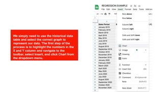 Using regression on Excel Using regression on Excel
We simply need to use the historical data
table and select the correct graph to
represent our data. The first step of the
process is to highlight the numbers in the
X and Y column and navigate to the
toolbar, select Insert, and click Chart from
the dropdown menu.
 