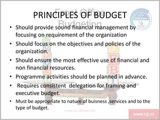 PRINCIPLES OF BUDGET
• Should provide sound financial management by
focusing on requirement of the organization
• Should focus on the objectives and policies of the
organization.
• Should ensure the most effective use of financial and
non financial resources.
• Programme activities should be planned in advance.
• Requires consistent delegation for framing and
executive budget.
• Must be appropriate to nature of buisness ,services and to the
type of budget.
 