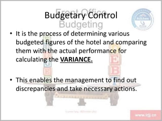 Budgetary Control
• It is the process of determining various
budgeted figures of the hotel and comparing
them with the actual performance for
calculating the VARIANCE.
• This enables the management to find out
discrepancies and take necessary actions.
 