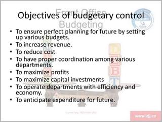 Objectives of budgetary control
• To ensure perfect planning for future by setting
up various budgets.
• To increase revenue.
• To reduce cost
• To have proper coordination among various
departments.
• To maximize profits
• To maximize capital investments
• To operate departments with efficiency and
economy.
• To anticipate expenditure for future.
 