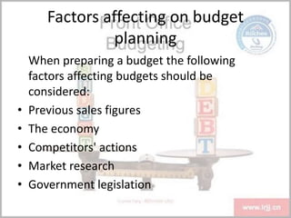Factors affecting on budget
planning
When preparing a budget the following
factors affecting budgets should be
considered:
• Previous sales figures
• The economy
• Competitors' actions
• Market research
• Government legislation
 