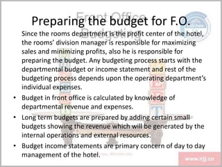 Preparing the budget for F.O.
Since the rooms department is the profit center of the hotel,
the rooms’ division manager is responsible for maximizing
sales and minimizing profits, also he is responsible for
preparing the budget. Any budgeting process starts with the
departmental budget or income statement and rest of the
budgeting process depends upon the operating department’s
individual expenses.
• Budget in front office is calculated by knowledge of
departmental revenue and expenses.
• Long term budgets are prepared by adding certain small
budgets showing the revenue which will be generated by the
internal operations and external resources.
• Budget income statements are primary concern of day to day
management of the hotel.
 