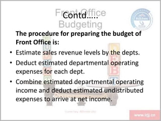 Contd…..
The procedure for preparing the budget of
Front Office is:
• Estimate sales revenue levels by the depts.
• Deduct estimated departmental operating
expenses for each dept.
• Combine estimated departmental operating
income and deduct estimated undistributed
expenses to arrive at net income.
 