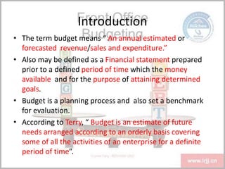 Introduction
• The term budget means “ An annual estimated or
forecasted revenue/sales and expenditure.”
• Also may be defined as a Financial statement prepared
prior to a defined period of time which the money
available and for the purpose of attaining determined
goals.
• Budget is a planning process and also set a benchmark
for evaluation.
• According to Terry, “ Budget is an estimate of future
needs arranged according to an orderly basis covering
some of all the activities of an enterprise for a definite
period of time”.
 