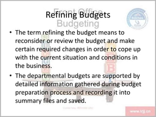 Refining Budgets
• The term refining the budget means to
reconsider or review the budget and make
certain required changes in order to cope up
with the current situation and conditions in
the business.
• The departmental budgets are supported by
detailed information gathered during budget
preparation process and recording it into
summary files and saved.
 