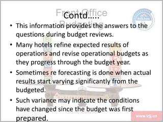 Contd…..
• This information provides the answers to the
questions during budget reviews.
• Many hotels refine expected results of
operations and revise operational budgets as
they progress through the budget year.
• Sometimes re forecasting is done when actual
results start varying significantly from the
budgeted.
• Such variance may indicate the conditions
have changed since the budget was first
prepared.
 