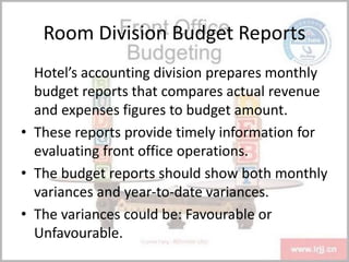 Room Division Budget Reports
Hotel’s accounting division prepares monthly
budget reports that compares actual revenue
and expenses figures to budget amount.
• These reports provide timely information for
evaluating front office operations.
• The budget reports should show both monthly
variances and year-to-date variances.
• The variances could be: Favourable or
Unfavourable.
 