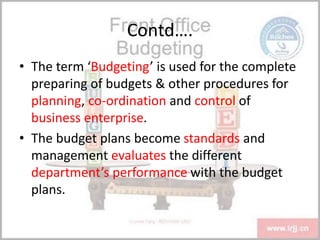 Contd….
• The term ‘Budgeting’ is used for the complete
preparing of budgets & other procedures for
planning, co-ordination and control of
business enterprise.
• The budget plans become standards and
management evaluates the different
department’s performance with the budget
plans.
 