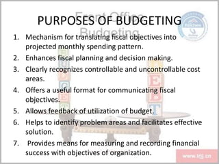 PURPOSES OF BUDGETING
1. Mechanism for translating fiscal objectives into
projected monthly spending pattern.
2. Enhances fiscal planning and decision making.
3. Clearly recognizes controllable and uncontrollable cost
areas.
4. Offers a useful format for communicating fiscal
objectives.
5. Allows feedback of utilization of budget.
6. Helps to identify problem areas and facilitates effective
solution.
7. Provides means for measuring and recording financial
success with objectives of organization.
 