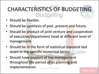 CHARACTERISTICS OF BUDGETING
• Should be flexible.
• Should be synthesis of past ,present and future.
• Should be product of joint venture and cooperation
of executive/department head at different level of
management.
• Should be in the form of statistical standard laid
down in the specific numerical terms.
• Should have support of top management
throughout the period of its planning and
implementation.
 