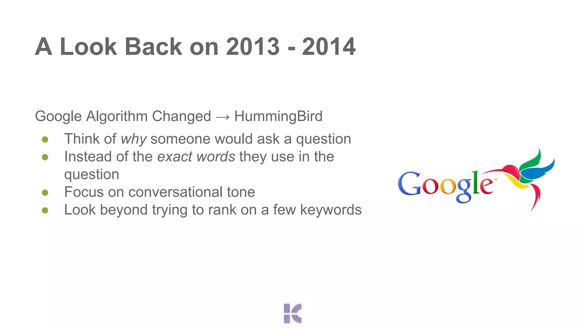 A Look Back on 2013 - 2014 
Google Algorithm Changed → HummingBird 
● Think of why someone would ask a question 
● Instead of the exact words they use in the 
question 
● Focus on conversational tone 
● Look beyond trying to rank on a few keywords 
 
