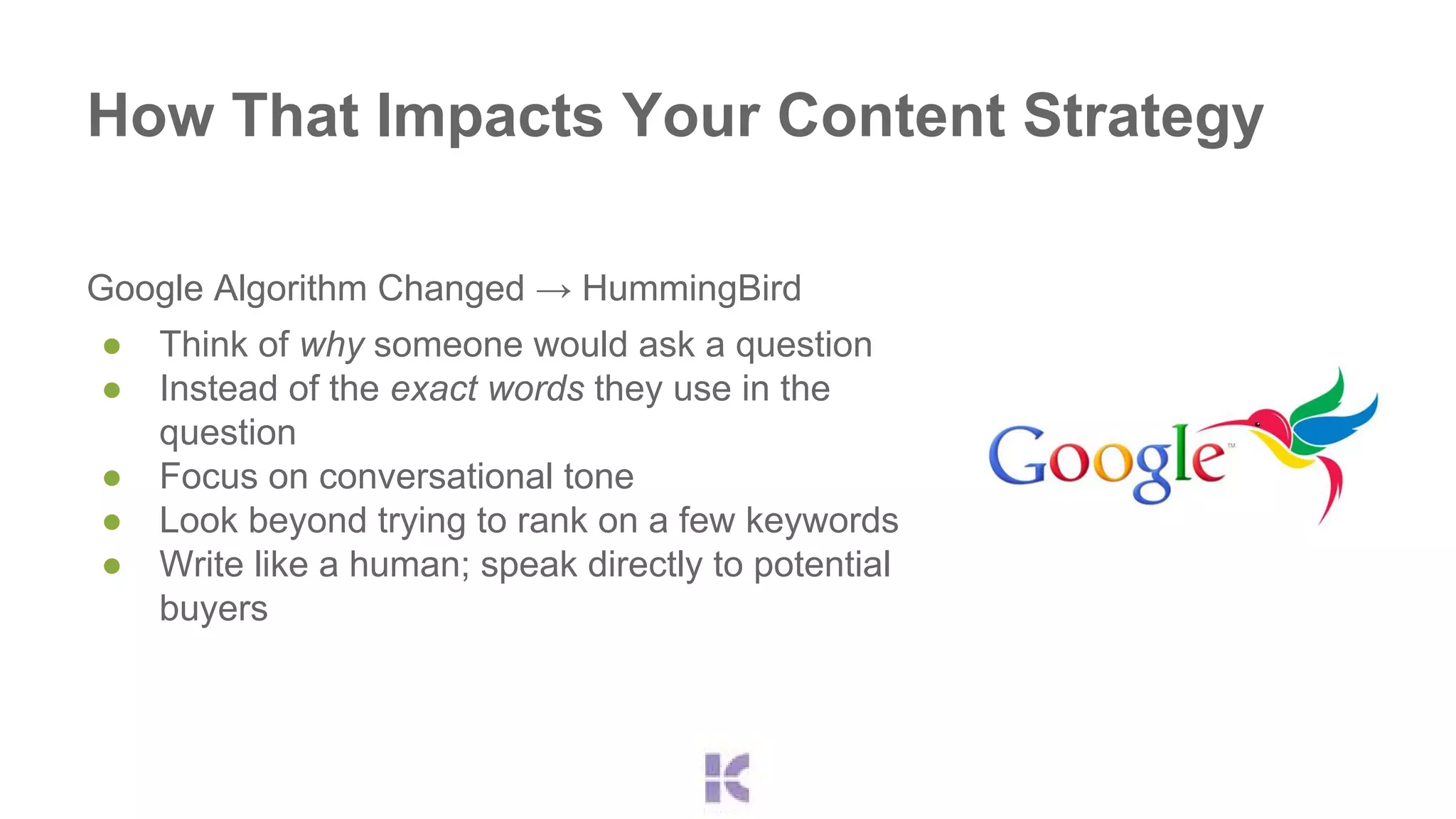 How That Impacts Your Content Strategy 
Google Algorithm Changed → HummingBird 
● Think of why someone would ask a question 
● Instead of the exact words they use in the 
question 
● Focus on conversational tone 
● Look beyond trying to rank on a few keywords 
● Write like a human; speak directly to potential 
buyers 
 